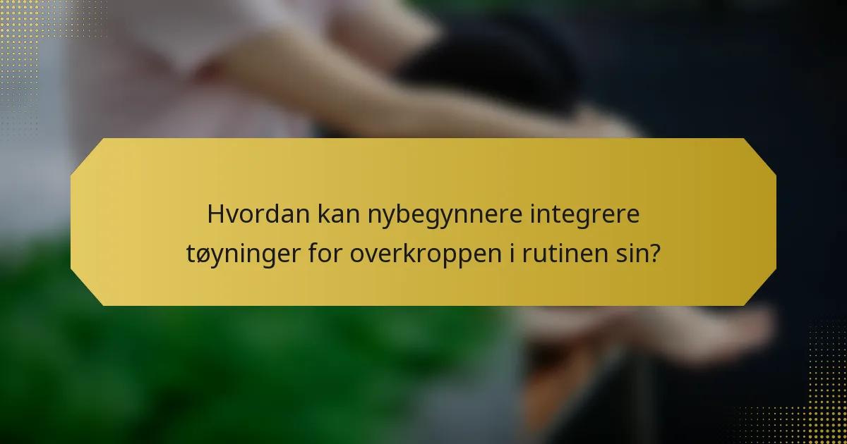 Hvordan kan nybegynnere integrere tøyninger for overkroppen i rutinen sin?
